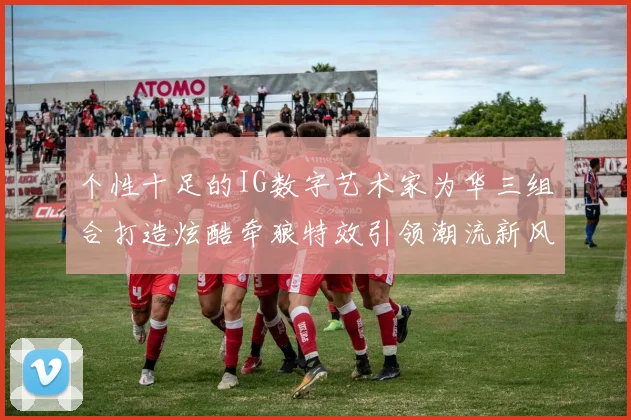 个性十足的IG数字艺术家为华三组合打造炫酷牵狼特效引领潮流新风尚