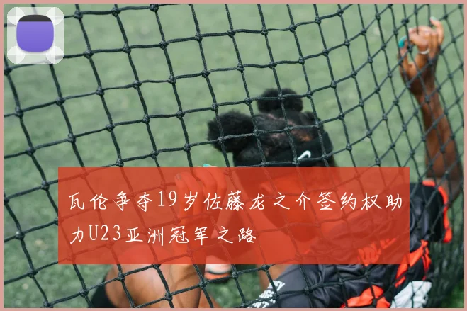 瓦伦争夺19岁佐藤龙之介签约权助力U23亚洲冠军之路
