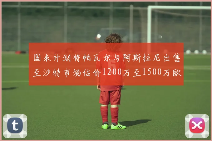 国米计划将帕瓦尔与阿斯拉尼出售至沙特市场估价1200万至1500万欧元