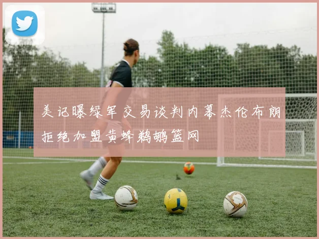 美记曝绿军交易谈判内幕杰伦布朗拒绝加盟黄蜂鹈鹕篮网