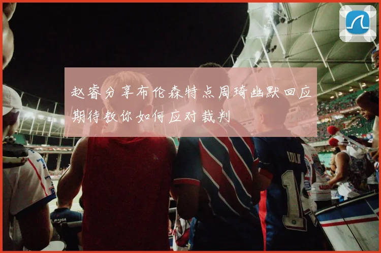 赵睿分享布伦森特点周琦幽默回应期待教你如何应对裁判