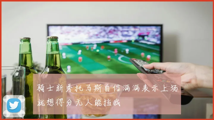骑士新秀托马斯自信满满表示上场就想得分无人能挡我