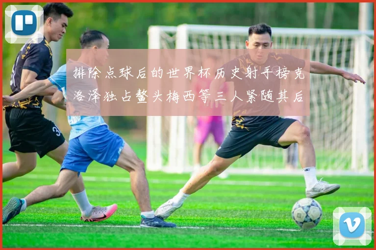排除点球后的世界杯历史射手榜克洛泽独占鳌头梅西等三人紧随其后