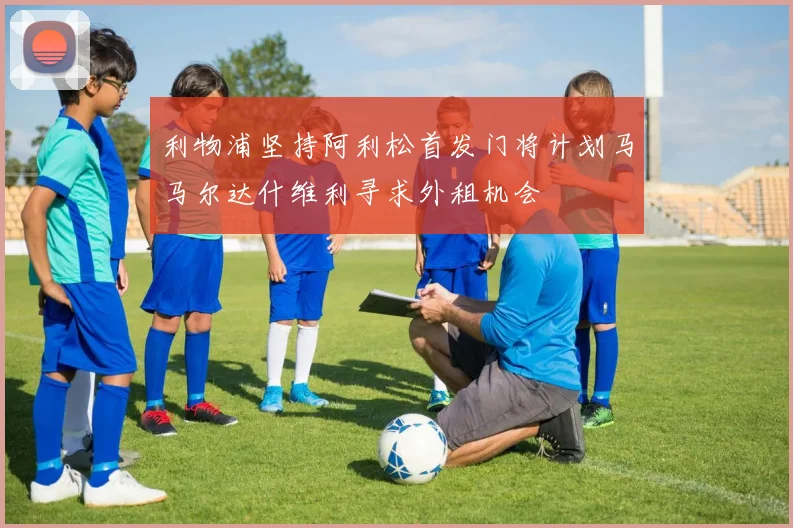 利物浦坚持阿利松首发门将计划马马尔达什维利寻求外租机会