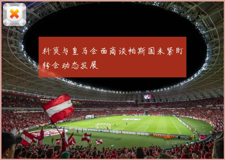 科莫与皇马会面商谈帕斯国米紧盯转会动态发展