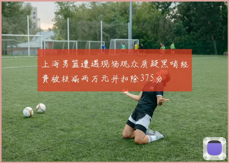 上海男篮遭遇现场观众质疑黑哨经费被核减两万元并扣除375分