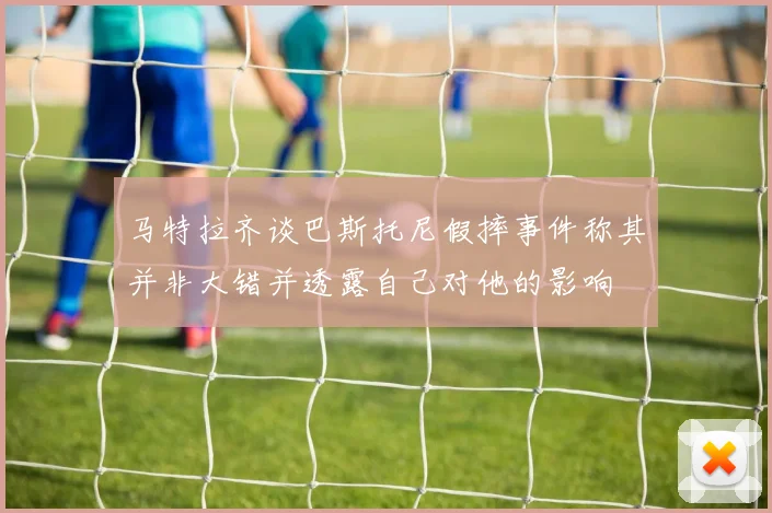 马特拉齐谈巴斯托尼假摔事件称其并非大错并透露自己对他的影响