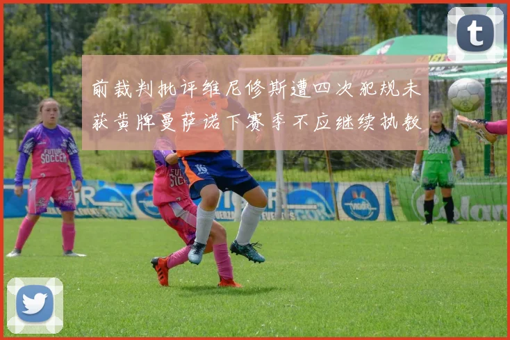 前裁判批评维尼修斯遭四次犯规未获黄牌曼萨诺下赛季不应继续执教西甲