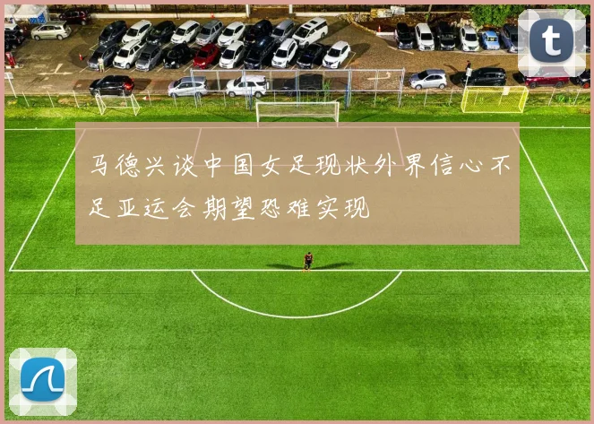 马德兴谈中国女足现状外界信心不足亚运会期望恐难实现