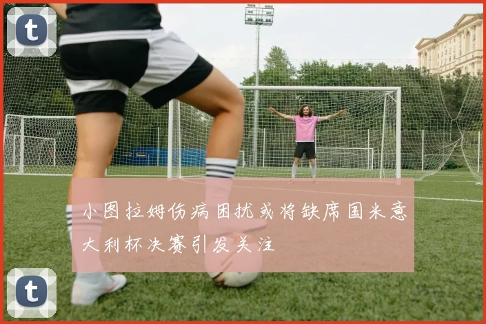 小图拉姆伤病困扰或将缺席国米意大利杯决赛引发关注
