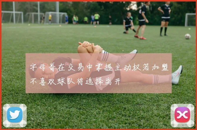 字母哥在交易中掌握主动权若加盟不喜欢球队将选择离开