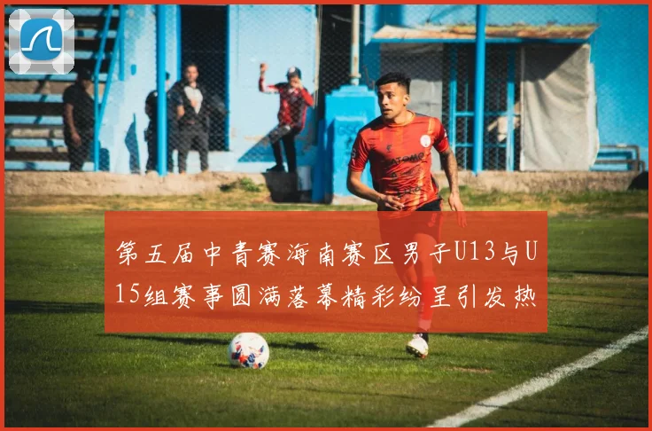 第五届中青赛海南赛区男子U13与U15组赛事圆满落幕精彩纷呈引发热烈反响