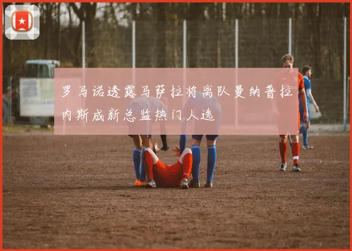 罗马诺透露马萨拉将离队曼纳普拉内斯成新总监热门人选
